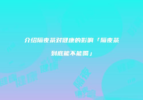 介绍隔夜茶对健康的影响「隔夜茶到底能不能喝」