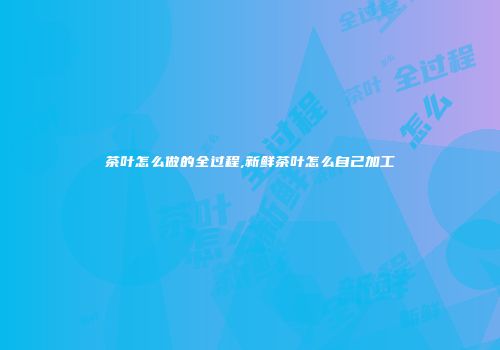 茶叶怎么做的全过程,新鲜茶叶怎么自己加工