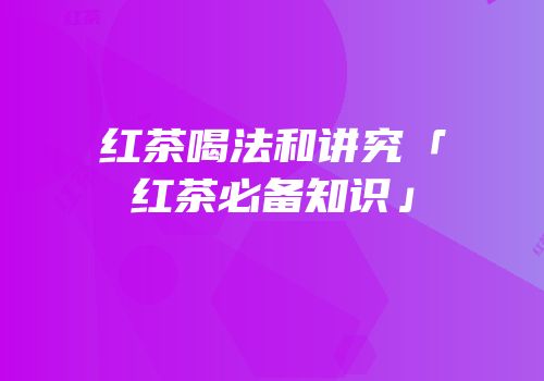 红茶喝法和讲究「红茶必备知识」