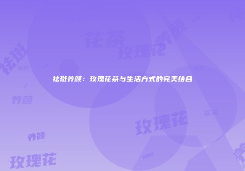 祛斑养颜：玫瑰花茶与生活方式的完美结合