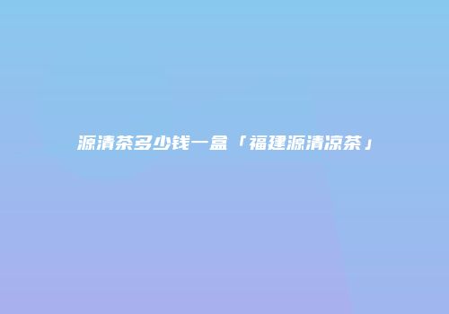 源清茶多少钱一盒「福建源清凉茶」
