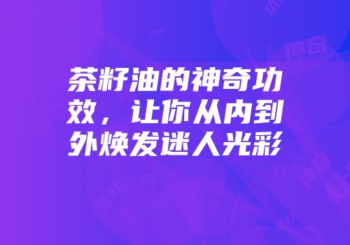 茶籽油的神奇功效，让你从内到外焕发迷人光彩