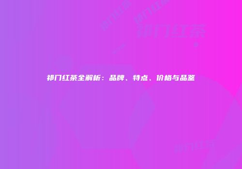 祁门红茶全解析：品牌、特点、价格与品鉴