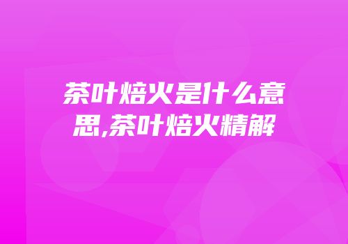 茶叶焙火是什么意思,茶叶焙火精解