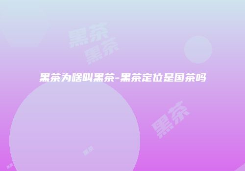 黑茶为啥叫黑茶-黑茶定位是国茶吗