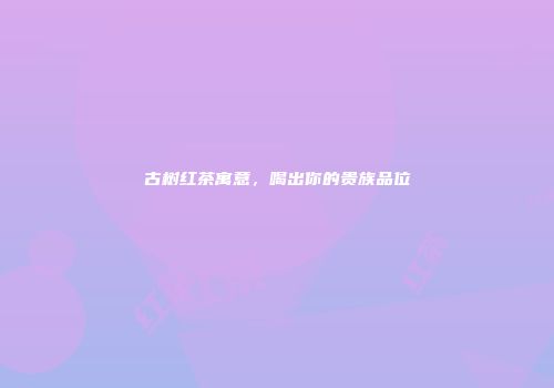 古树红茶寓意，喝出你的贵族品位