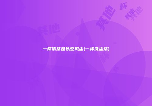 一杯清茶足以慰风尘(一杯洗尘茶)