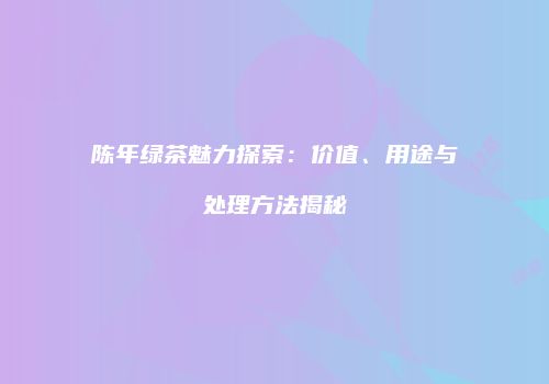 陈年绿茶魅力探索：价值、用途与处理方法揭秘