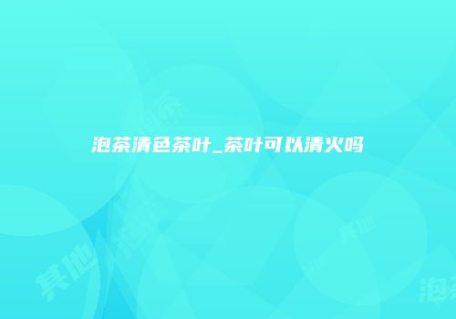 泡茶清色茶叶_茶叶可以清火吗