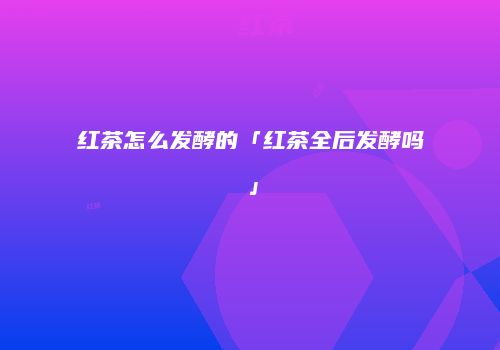 红茶怎么发酵的「红茶全后发酵吗」