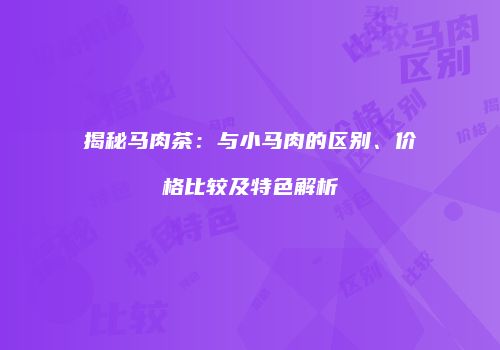 揭秘马肉茶：与小马肉的区别、价格比较及特色解析