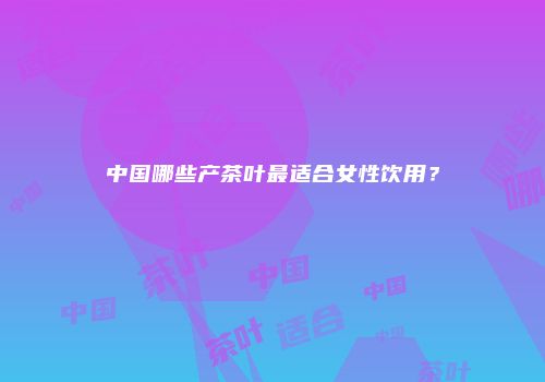 中国哪些产茶叶最适合女性饮用？