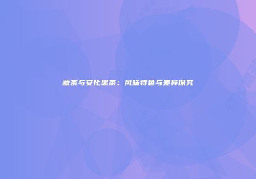 藏茶与安化黑茶：风味特色与差异探究