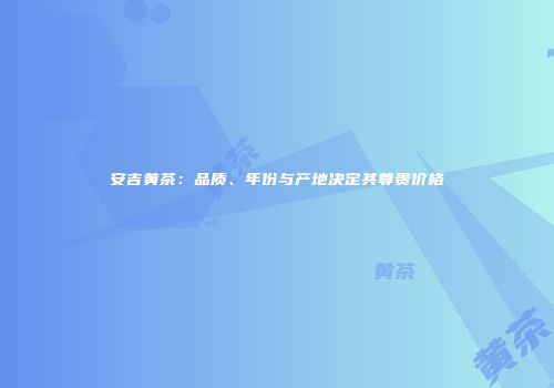 安吉黄茶：品质、年份与产地决定其尊贵价格