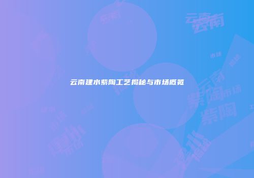 云南建水紫陶工艺揭秘与市场概览