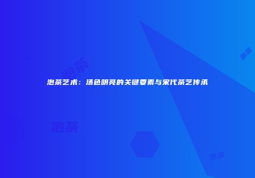 泡茶艺术：汤色明亮的关键要素与宋代茶艺传承