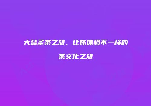 大益圣茶之旅，让你体验不一样的茶文化之旅