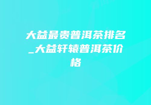 大益最贵普洱茶排名_大益轩辕普洱茶价格