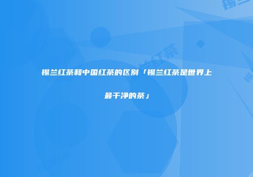 锡兰红茶和中国红茶的区别「锡兰红茶是世界上最干净的茶」