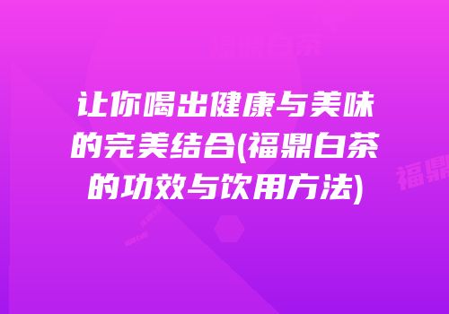 让你喝出健康与美味的完美结合(福鼎白茶的功效与饮用方法)