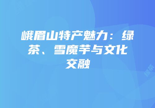 峨眉山特产魅力：绿茶、雪魔芋与文化交融
