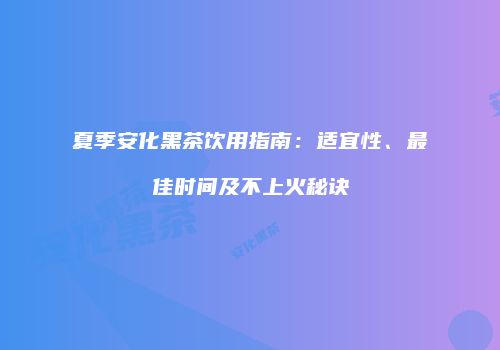 夏季安化黑茶饮用指南：适宜性、最佳时间及不上火秘诀