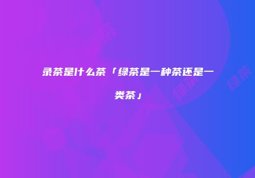 录茶是什么茶「绿茶是一种茶还是一类茶」