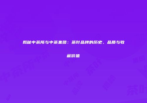 揭秘中茶所与中茶集团：茶叶品牌的历史、品质与收藏价值