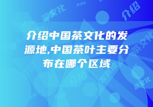 介绍中国茶文化的发源地,中国茶叶主要分布在哪个区域