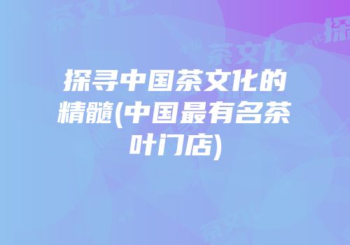 探寻中国茶文化的精髓(中国最有名茶叶门店)