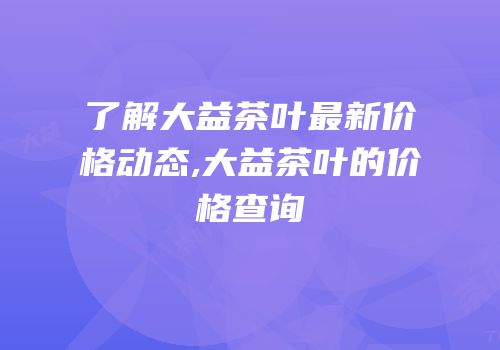了解大益茶叶最新价格动态,大益茶叶的价格查询