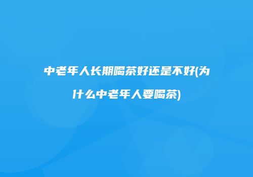 中老年人长期喝茶好还是不好(为什么中老年人要喝茶)