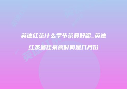 英德红茶什么季节茶最好喝_英德红茶最佳采摘时间是几月份