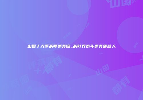 山国十大评茶师都有谁_茶叶界泰斗都有哪些人