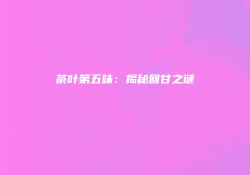 茶叶第五味：揭秘回甘之谜