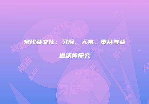 宋代茶文化：习俗、人物、贡茶与茶道精神探究