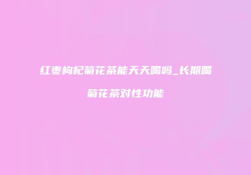 红枣枸杞菊花茶能天天喝吗_长期喝菊花茶对性功能