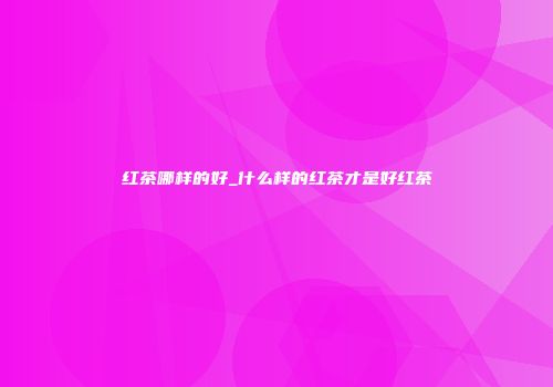 红茶哪样的好_什么样的红茶才是好红茶