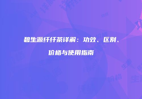 碧生源纤纤茶详解：功效、区别、价格与使用指南