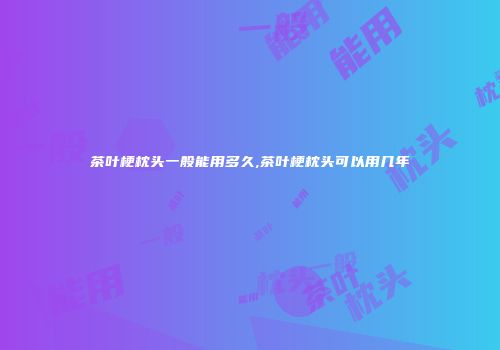 茶叶梗枕头一般能用多久,茶叶梗枕头可以用几年