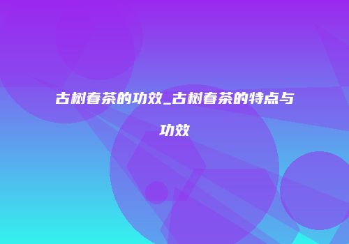 古树春茶的功效_古树春茶的特点与功效