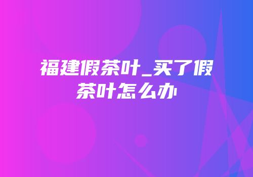 福建假茶叶_买了假茶叶怎么办