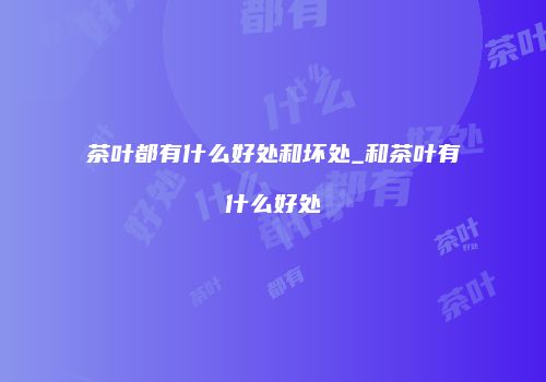 茶叶都有什么好处和坏处_和茶叶有什么好处