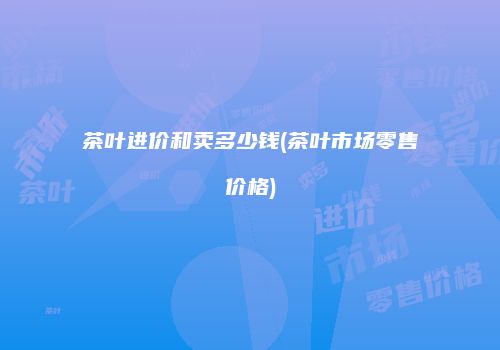 茶叶进价和卖多少钱(茶叶市场零售价格)