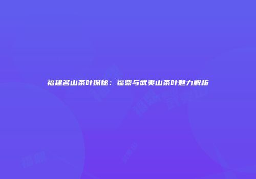 福建名山茶叶探秘：福鼎与武夷山茶叶魅力解析