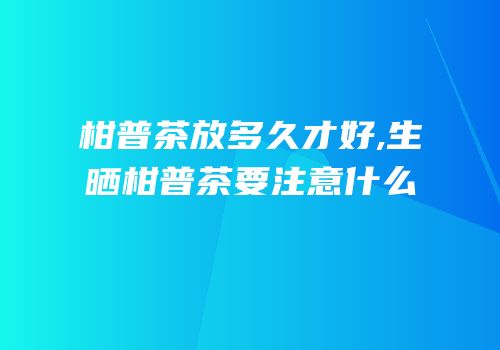 柑普茶放多久才好,生晒柑普茶要注意什么