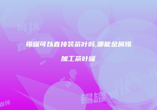 锡罐可以直接装茶叶吗,哪能金属锡加工茶叶罐