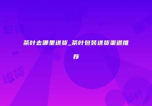 茶叶去哪里进货_茶叶包装进货渠道推荐