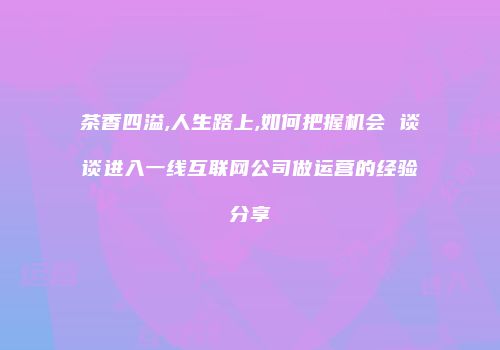 茶香四溢,人生路上,如何把握机会 谈谈进入一线互联网公司做运营的经验分享