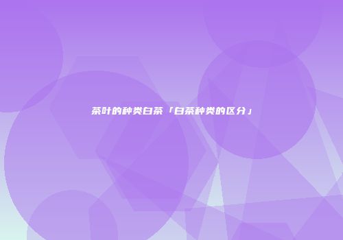 茶叶的种类白茶「白茶种类的区分」